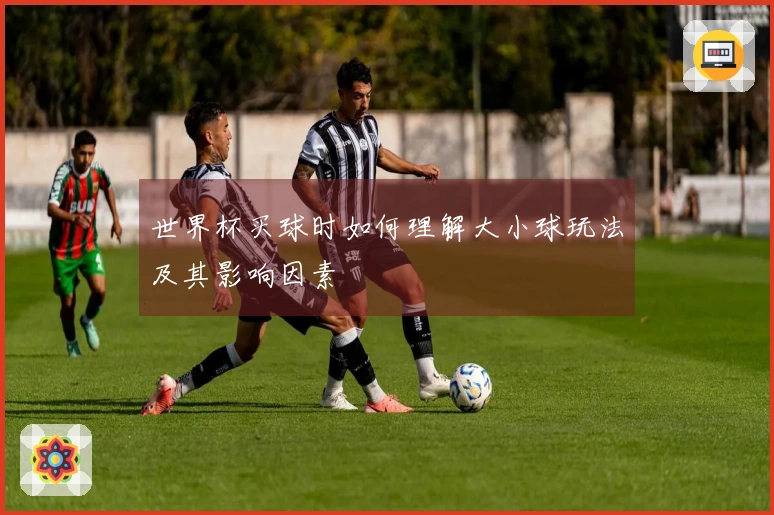 世界杯买球时如何理解大小球玩法及其影响因素