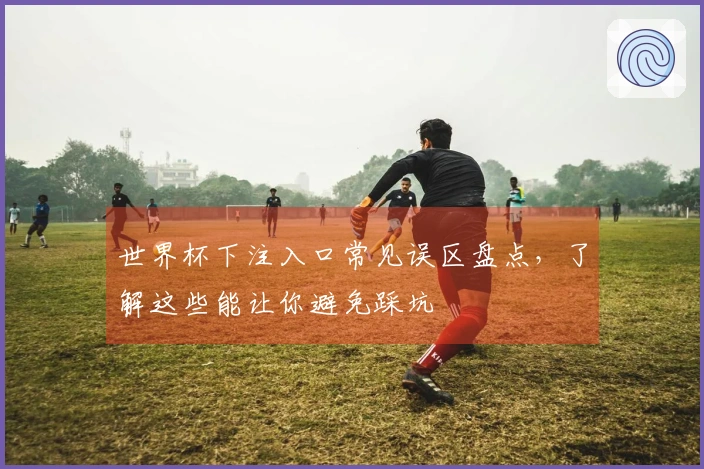 世界杯下注入口常见误区盘点，了解这些能让你避免踩坑