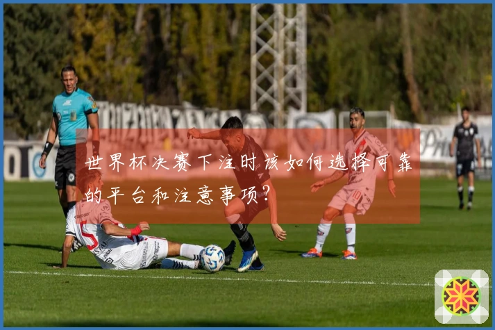 世界杯决赛下注时该如何选择可靠的平台和注意事项？