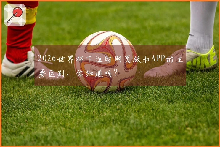 2026世界杯下注时网页版和APP的主要区别，你知道吗？